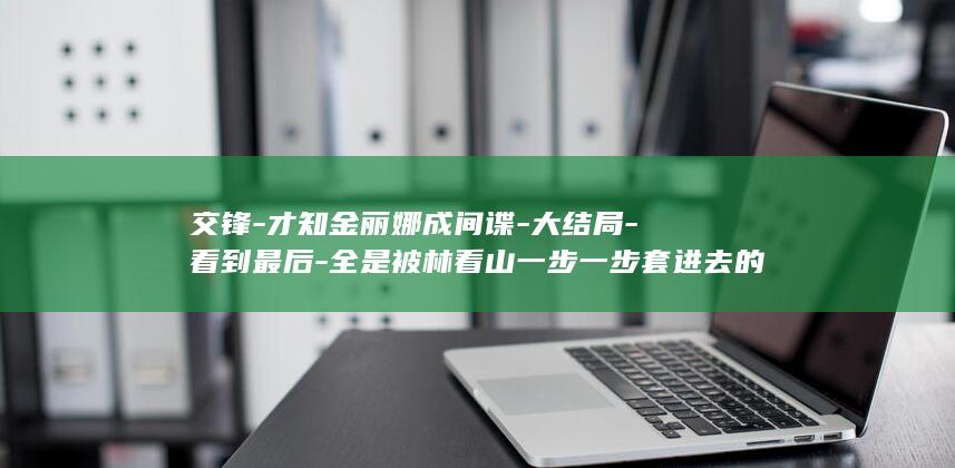 交锋-才知金丽娜成间谍-大结局-看到最后-全是被林看山一步一步套进去的 (交锋的意思是什么)