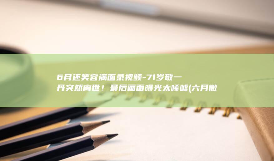 6月还笑容满面录视频-71岁敬一丹突然离世！最后画面曝光太唏嘘 (六月微笑)