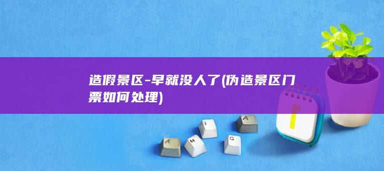 造假景区-早就没人了 (伪造景区门票如何处理)