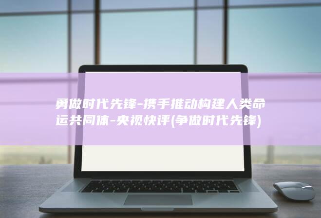 勇做时代先锋-携手推动构建人类命运共同体-央视快评 (争做时代先锋)