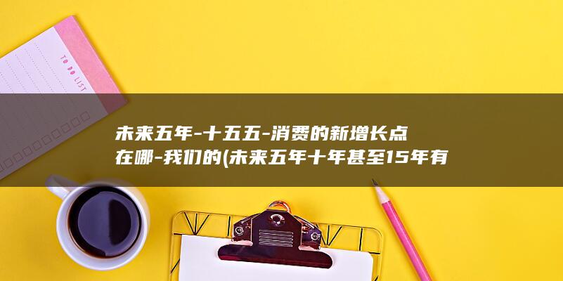 未来五年-十五五-消费的新增长点在哪-我们的 (未来五年十年甚至15年有什么变化)