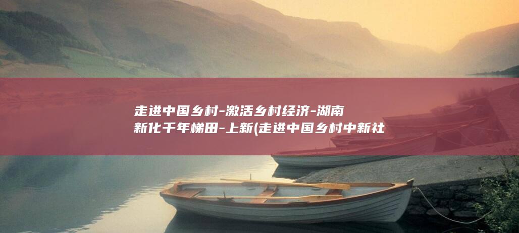 走进中国乡村-激活乡村经济-湖南新化千年梯田-上新 (走进中国乡村中新社张丽君)