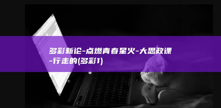 多彩新论-点燃青春星火-大思政课-行走的 (多彩1)