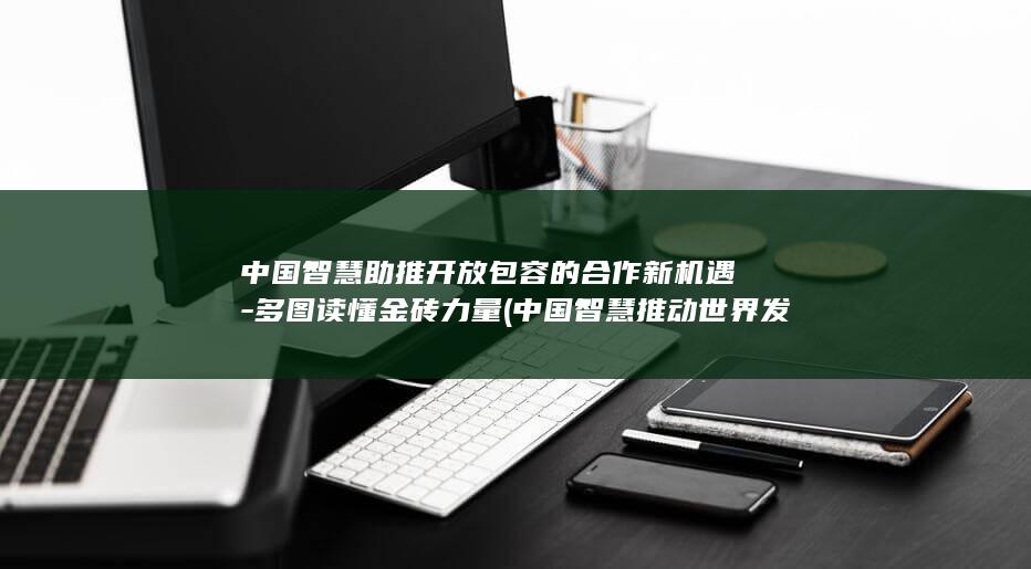 中国智慧助推开放包容的合作新机遇-多图读懂金砖力量 (中国智慧推动世界发展)