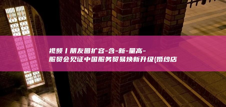 视频丨朋友圈扩容-含-新-量高-服贸会见证中国服务贸易焕新升级 (婚纱店上班要干什么)