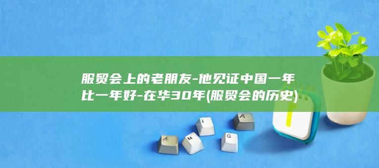 服贸会上的老朋友-他见证中国一年比一年好-在华30年 (服贸会的历史)