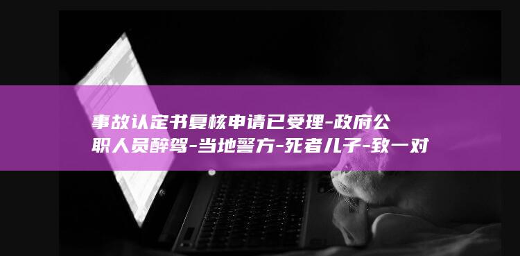 事故认定书复核申请已受理-政府公职人员醉驾-当地警方-死者儿子-致一对夫妻身亡-为何我父母还要担事故次责-并启动复核程序 (事故认定书复议对交警有什么影响)