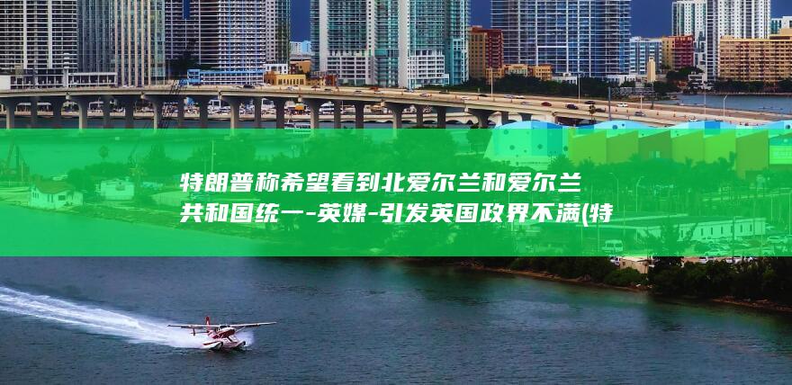 特朗普称希望看到北爱尔兰和爱尔兰共和国统一-英媒-引发英国政界不满 (特朗普称希望伊朗主动联系美国)