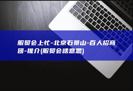 服贸会上忙-北京石景山-百人招商团-推介 (服贸会啥意思)