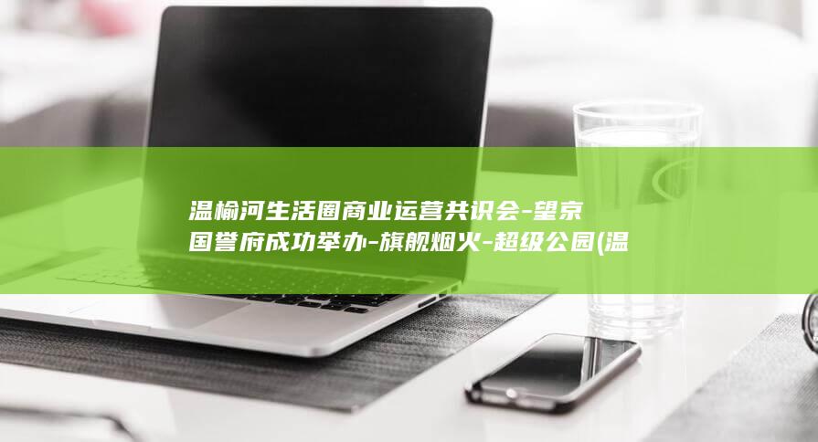温榆河生活圈商业运营共识会-望京国誉府成功举办-旗舰烟火-超级公园 (温榆河生态走廊地块谁拍了)