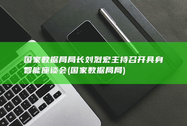 国家数据局局长刘烈宏主持召开具身智能座谈会 (国家数据局局)