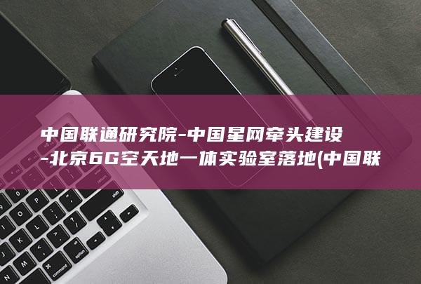 中国联通研究院-中国星网牵头建设-北京6G空天地一体实验室落地 (中国联通研究生工资标准)
