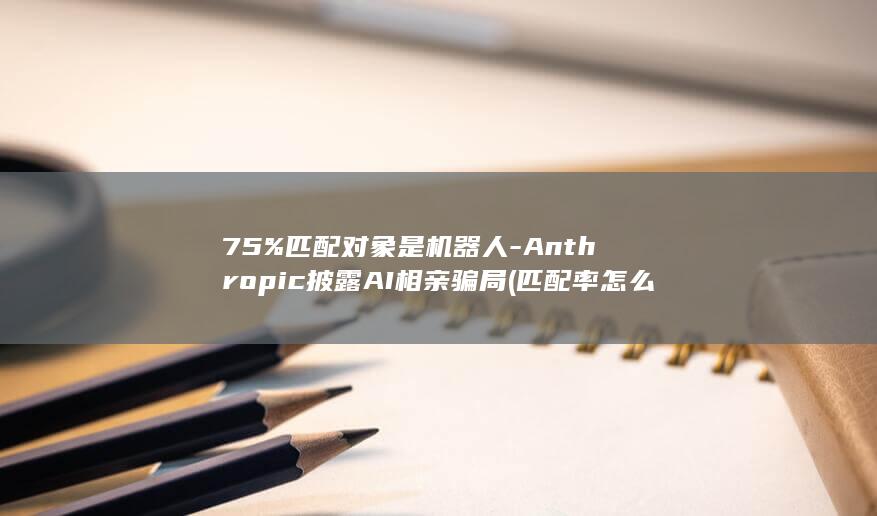 75%匹配对象是机器人-Anthropic披露AI相亲骗局 (匹配率怎么算)