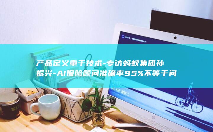 产品定义重于技术-专访蚂蚁集团孙振兴-AI保险顾问准确率95%不等于问题真解决 (在产品的定义)