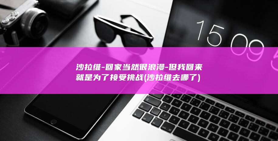 沙拉维-回家当然很浪漫-但我回来就是为了接受挑战 (沙拉维去哪了)