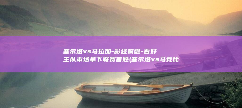 塞尔塔vs马拉加-彩经前瞻-看好主队本场拿下联赛首胜 (塞尔塔vs马竞比分结果)