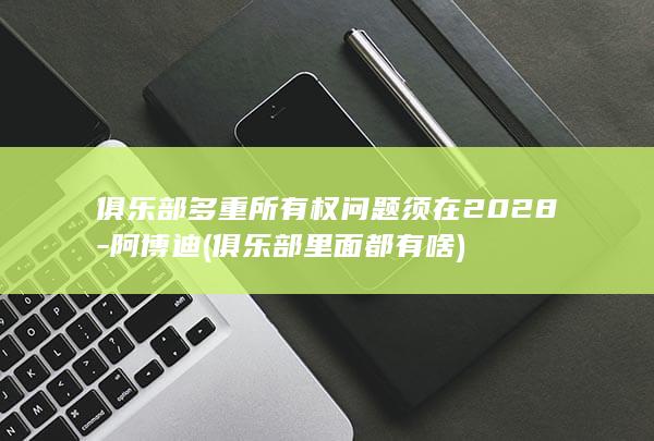 俱乐部多重所有权问题须在2028-阿博迪 (俱乐部里面都有啥)