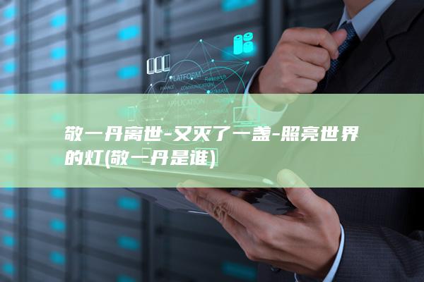 敬一丹离世-又灭了一盏-照亮世界的灯 (敬一丹是谁)