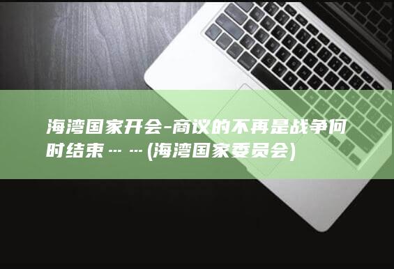海湾国家开会-商议的不再是战争何时结束…… (海湾国家委员会)