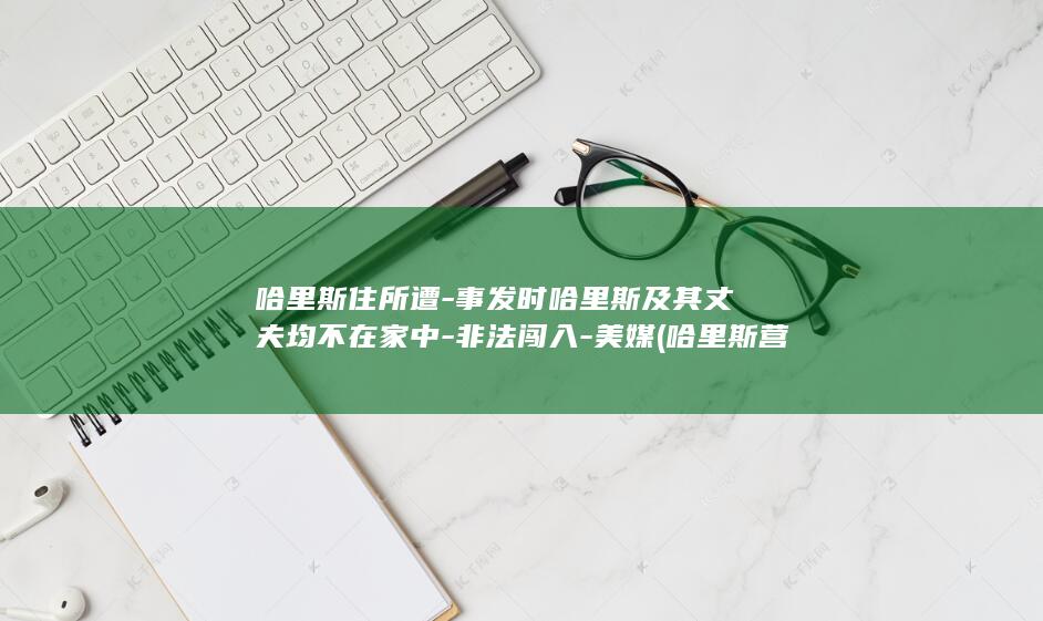 哈里斯住所遭-事发时哈里斯及其丈夫均不在家中-非法闯入-美媒 (哈里斯营)