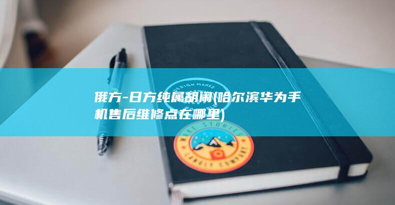 俄方-日方纯属胡闹 (哈尔滨华为手机售后维修点在哪里)