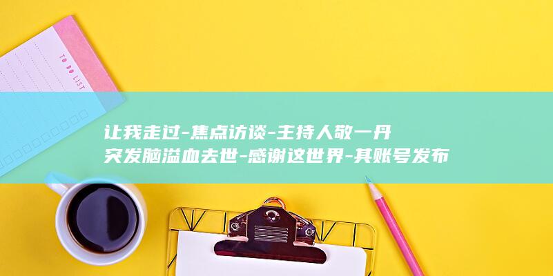 让我走过-焦点访谈-主持人敬一丹突发脑溢血去世-感谢这世界-其账号发布讣告-央视 (让我走近你作文)