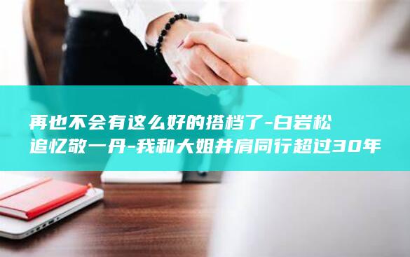 再也不会有这么好的搭档了-白岩松追忆敬一丹-我和大姐并肩同行超过30年-她这一生从容而坚定-没有任何遗憾 (再也不会有这样的人了)