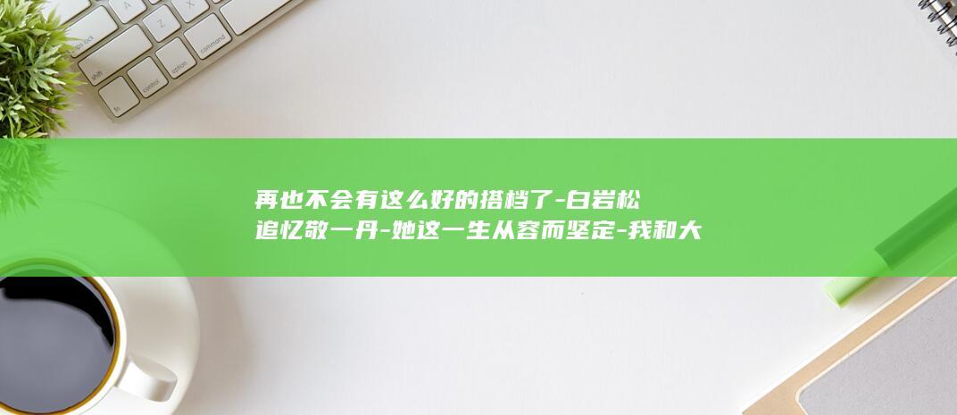 再也不会有这么好的搭档了-白岩松追忆敬一丹-她这一生从容而坚定-我和大姐并肩同行超过30年-没有任何遗憾 (再也不会有这样的好姐妹了)