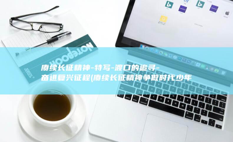 赓续长征精神-特写-渡口的追寻-奋进复兴征程 (赓续长征精神争做时代少年手抄报霸气点的)