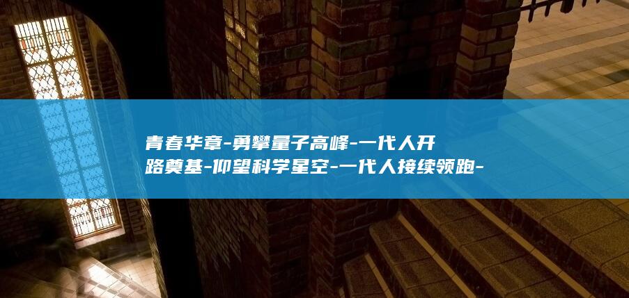青春华章-勇攀量子高峰-一代人开路奠基-仰望科学星空-一代人接续领跑-一代人攻坚突破 (青春华章什么意思)