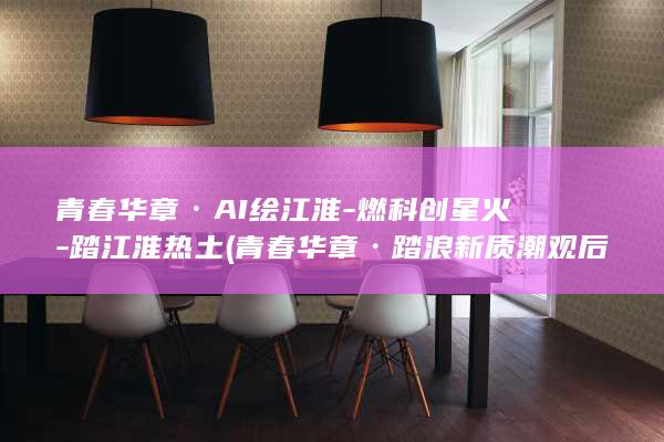 青春华章·AI绘江淮-燃科创星火-踏江淮热土 (青春华章·踏浪新质潮观后感)