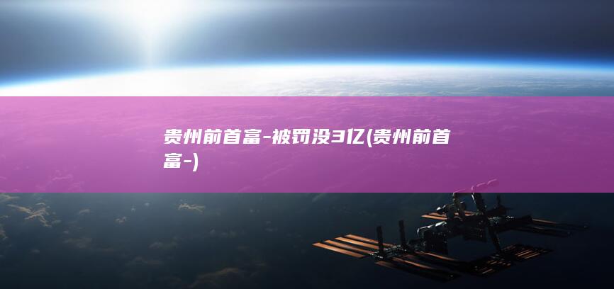 贵州前首富-被罚没3亿 (贵州前首富-)