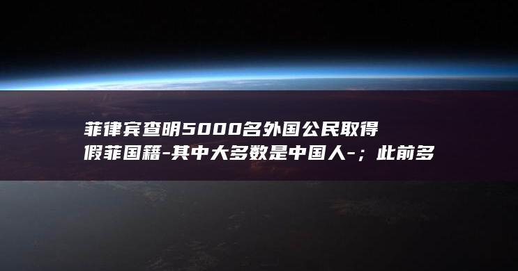 菲律宾查明5000名外国公民取得假菲国籍-其中大多数是中国人-；此前多名中国国民因涉嫌假菲籍在菲被捕 (菲律宾checkin2026)