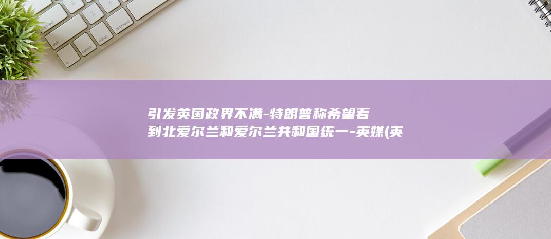 引发英国政界不满-特朗普称希望看到北爱尔兰和爱尔兰共和国统一-英媒 (英国政治形势)