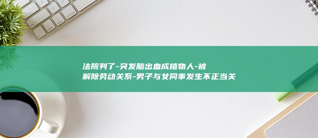 法院判了-突发脑出血成植物人-被解除劳动关系-男子与女同事发生不正当关系后-家属起诉公司索赔38万余元 (法院判了以后的程序怎么走)