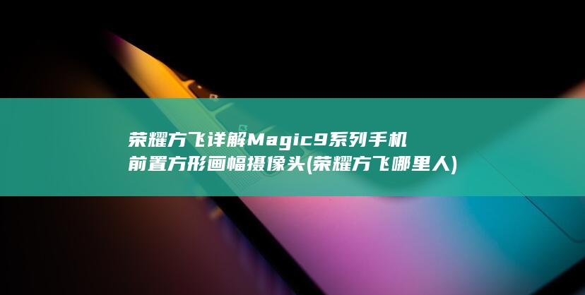 荣耀方飞详解Magic9系列手机前置方形画幅摄像头 (荣耀方飞哪里人)