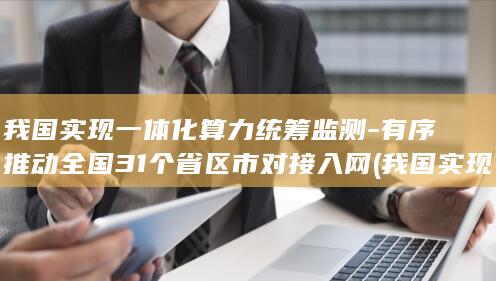 我国实现一体化算力统筹有序推动全国31个省