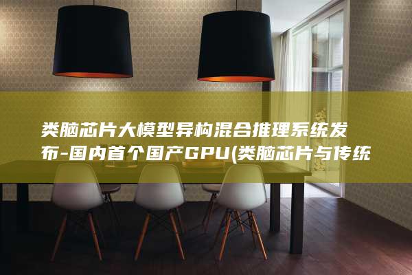 类脑芯片大模型异构混合推理系统发布-国内首个国产GPU (类脑芯片与传统芯片对比)