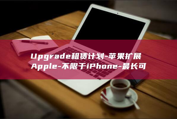 Upgrade租赁计划-苹果扩展Apple-不限于iPhone-最长可租36个月 (upgrade)