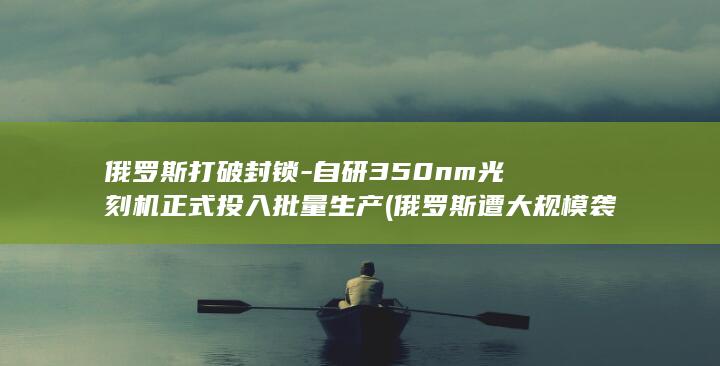 俄罗斯打破封锁自研350nm正式投入批量生