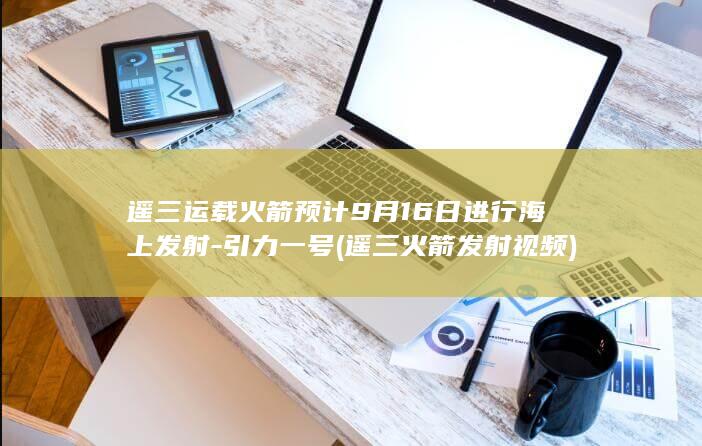 遥三运载火箭预计9月16日进行海上发射-引力一号 (遥三火箭发射视频)
