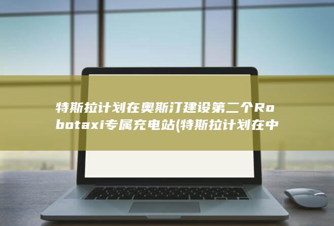 特斯拉计划在奥斯汀建设第二个Robotaxi专属充电站 (特斯拉计划在中国扩建新厂)