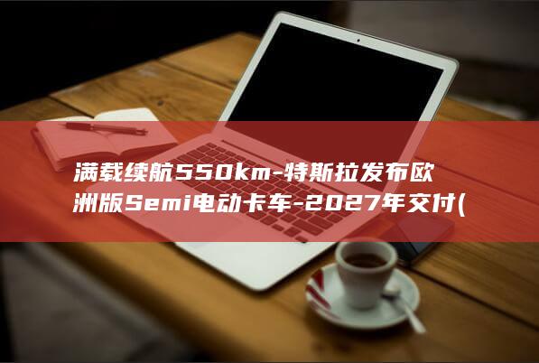 满载续航550km-特斯拉发布欧洲版Semi电动卡车-2027年交付 (满载续航和综合续航的区别)