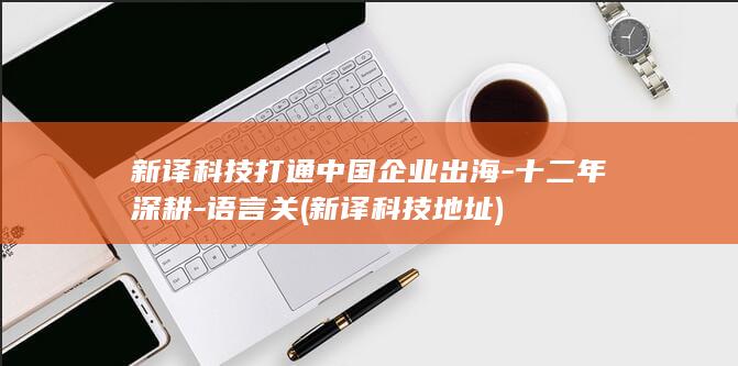 新译科技打通中国企业出海-十二年深耕-语言关 (新译科技地址)