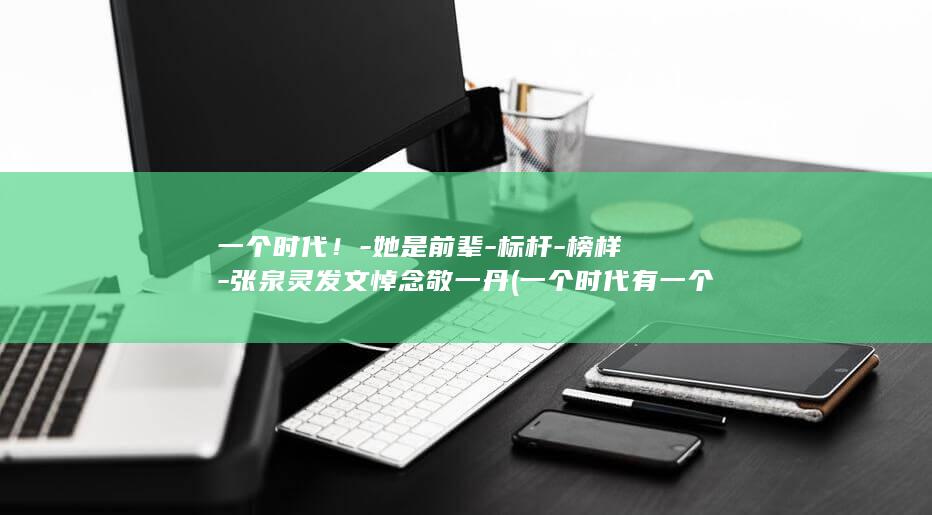 一个时代!-她是前辈-标杆-榜样-张泉灵发文悼念敬一丹 (一个时代有一个时代的什么)