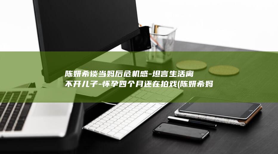 陈妍希谈当妈后危机感-坦言生活离不开儿子-怀孕四个月还在拍戏 (陈妍希妈妈是哪里人)