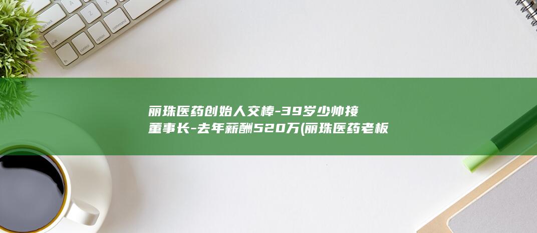 丽珠医药创始人交棒-39岁少帅接董事长-去年薪酬520万 (丽珠医药老板是谁)