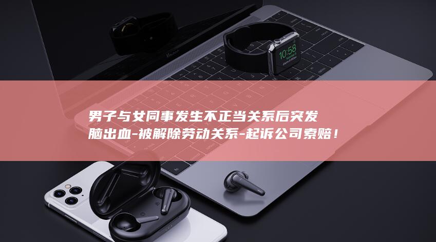 男子与女同事发生不正当关系后突发脑出血-被解除劳动关系-起诉公司索赔！法院判了