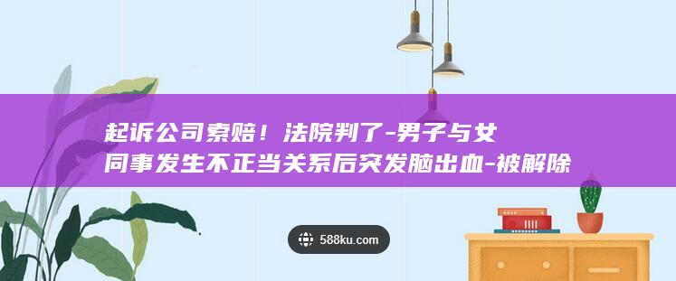 起诉公司索赔！法院判了-男子与女同事发生不正当关系后突发脑出血-被解除劳动关系 (起诉公司索赔怎么写)