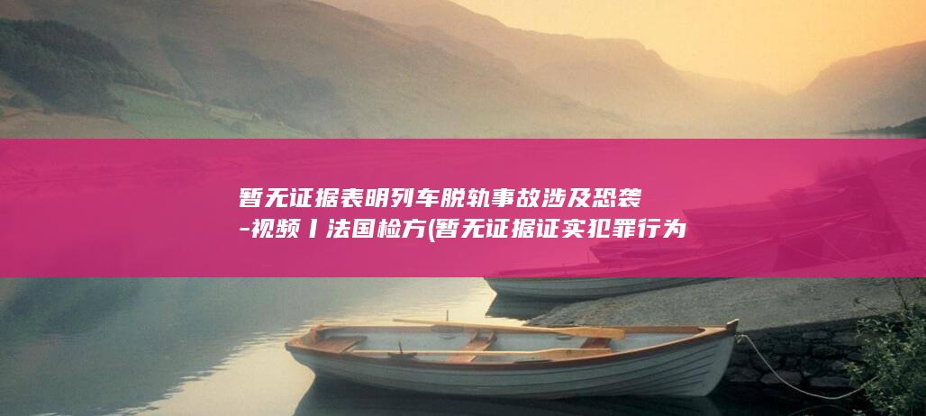 暂无证据表明列车脱轨事故涉及恐袭-视频丨法国检方 (暂无证据证实犯罪行为)